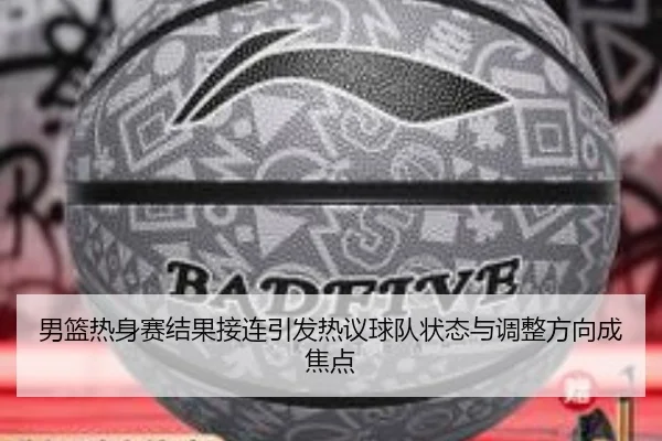 男篮热身赛结果接连引发热议球队状态与调整方向成焦点（kaiyun）